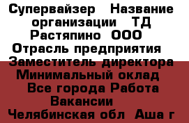 Супервайзер › Название организации ­ ТД Растяпино, ООО › Отрасль предприятия ­ Заместитель директора › Минимальный оклад ­ 1 - Все города Работа » Вакансии   . Челябинская обл.,Аша г.